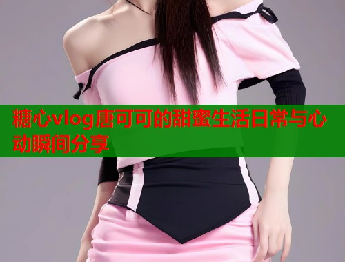 糖心vlog唐可可的甜蜜生活日常与心动瞬间分享