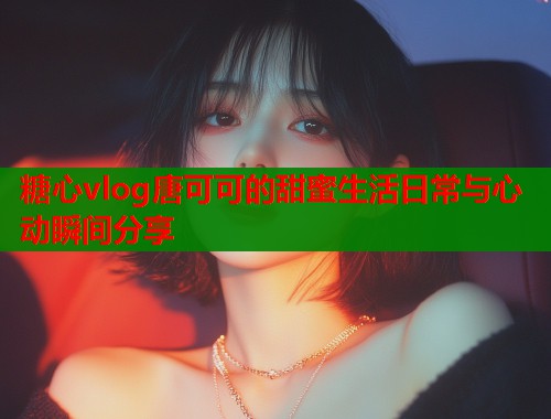 糖心vlog唐可可的甜蜜生活日常与心动瞬间分享  第2张