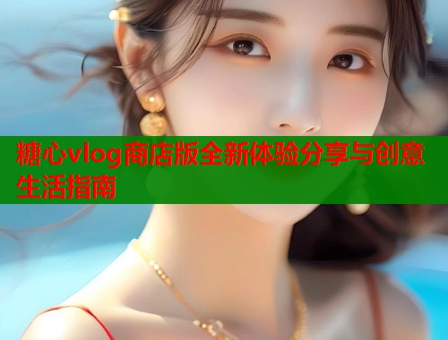 糖心vlog商店版全新体验分享与创意生活指南