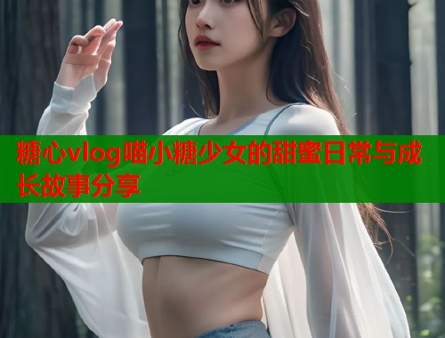 糖心vlog喵小糖少女的甜蜜日常与成长故事分享