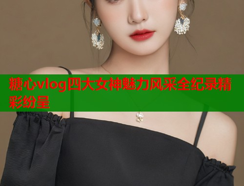 糖心vlog四大女神魅力风采全纪录精彩纷呈