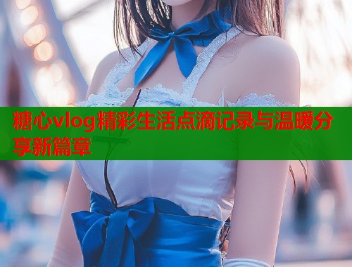 糖心vlog精彩生活点滴记录与温暖分享新篇章