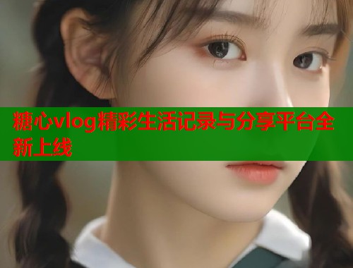 糖心vlog精彩生活记录与分享平台全新上线