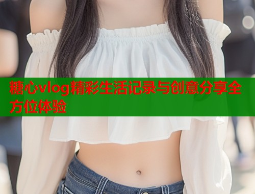 糖心vlog精彩生活记录与创意分享全方位体验