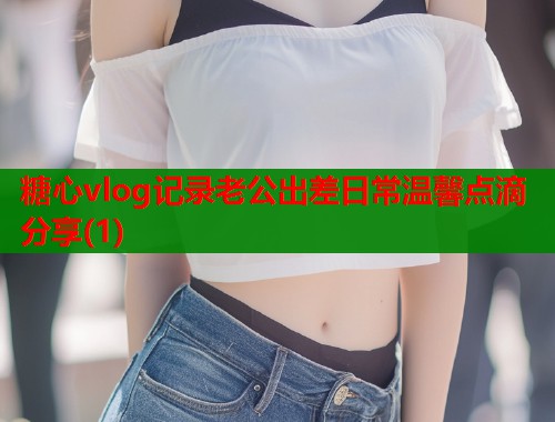 糖心vlog记录老公出差日常温馨点滴分享(1)