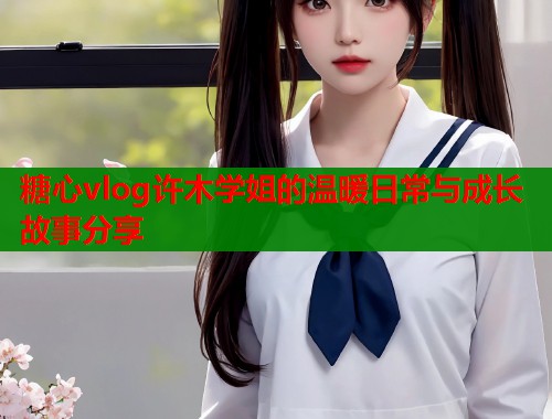 糖心vlog许木学姐的温暖日常与成长故事分享