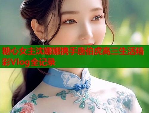 糖心女主沈娜娜携手唐伯虎高三生活精彩Vlog全记录