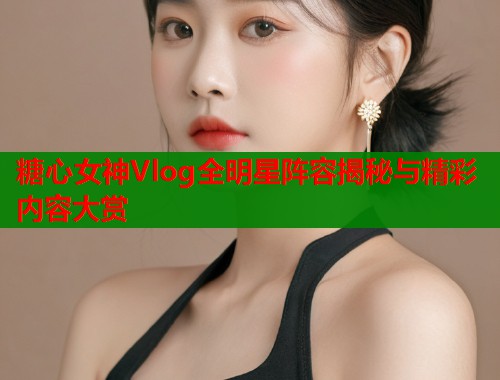 糖心女神Vlog全明星阵容揭秘与精彩内容大赏  第2张