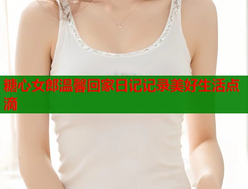 糖心女郎温馨回家日记记录美好生活点滴  第2张