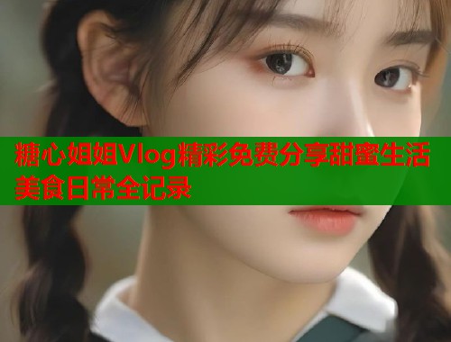 糖心姐姐Vlog精彩免费分享甜蜜生活美食日常全记录