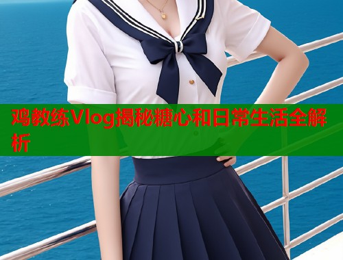 鸡教练Vlog揭秘糖心和日常生活全解析