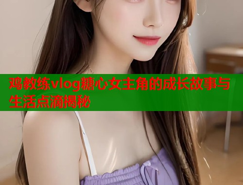 鸡教练vlog糖心女主角的成长故事与生活点滴揭秘