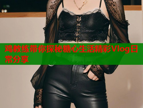 鸡教练带你探秘糖心生活精彩Vlog日常分享