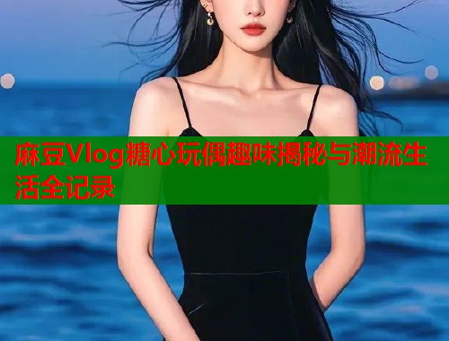 麻豆Vlog糖心玩偶趣味揭秘与潮流生活全记录