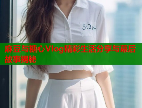 麻豆与糖心Vlog精彩生活分享与幕后故事揭秘  第2张