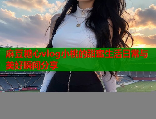 麻豆糖心vlog小桃的甜蜜生活日常与美好瞬间分享  第2张
