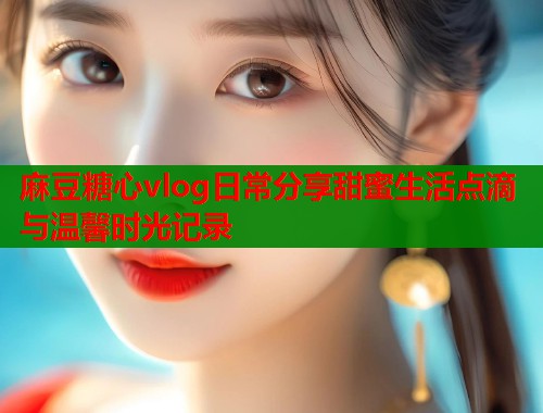 麻豆糖心vlog日常分享甜蜜生活点滴与温馨时光记录