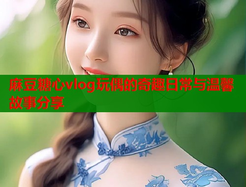 麻豆糖心vlog玩偶的奇趣日常与温馨故事分享