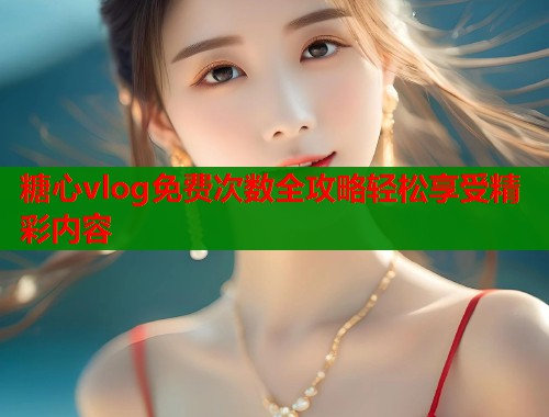糖心vlog免费次数全攻略轻松享受精彩内容