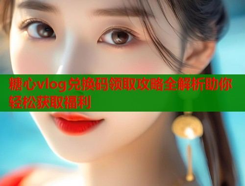 糖心vlog兑换码领取攻略全解析助你轻松获取福利