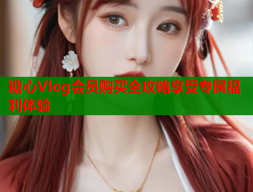 糖心Vlog会员购买全攻略享受专属福利体验