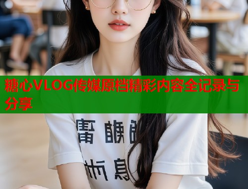 糖心VLOG传媒原档精彩内容全记录与分享