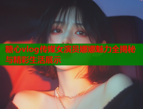 糖心vlog传媒女演员娜娜魅力全揭秘与精彩生活展示