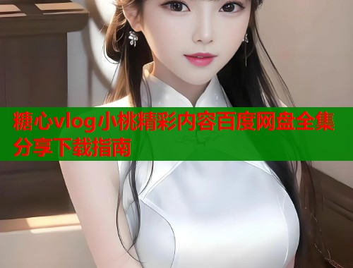 糖心vlog小桃精彩内容百度网盘全集分享下载指南