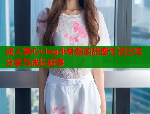 成人糖心vlog小桃酱的甜蜜生活日常分享与成长故事