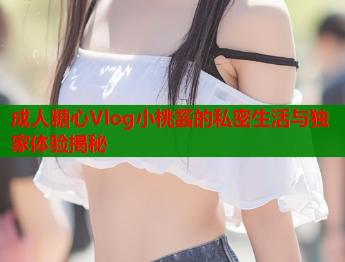 成人糖心Vlog小桃酱的私密生活与独家体验揭秘