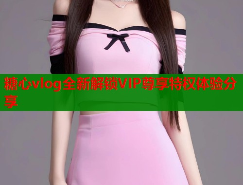 糖心vlog全新解锁VIP尊享特权体验分享