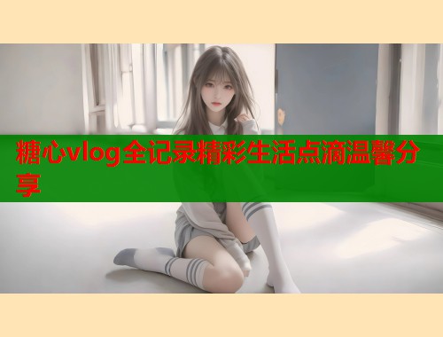 糖心vlog全记录精彩生活点滴温馨分享