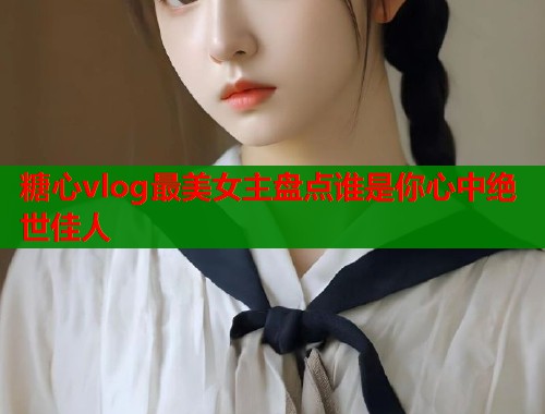 糖心vlog最美女主盘点谁是你心中绝世佳人  第1张