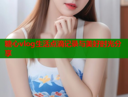 糖心vlog生活点滴记录与美好时光分享