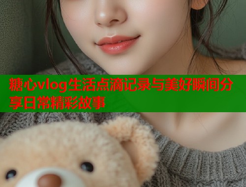 糖心vlog生活点滴记录与美好瞬间分享日常精彩故事  第1张