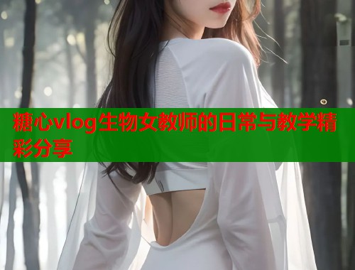 糖心vlog生物女教师的日常与教学精彩分享