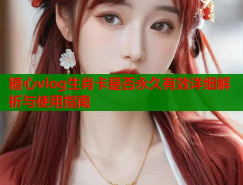 糖心vlog生肖卡是否永久有效详细解析与使用指南  第2张