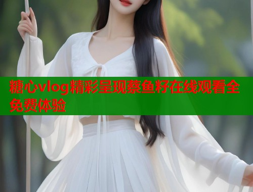 糖心vlog精彩呈现蔡鱼籽在线观看全免费体验