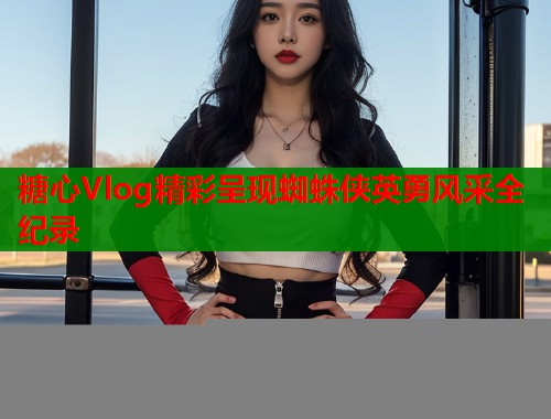 糖心Vlog精彩呈现蜘蛛侠英勇风采全纪录