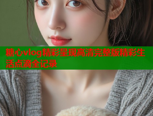 糖心vlog精彩呈现高清完整版精彩生活点滴全记录