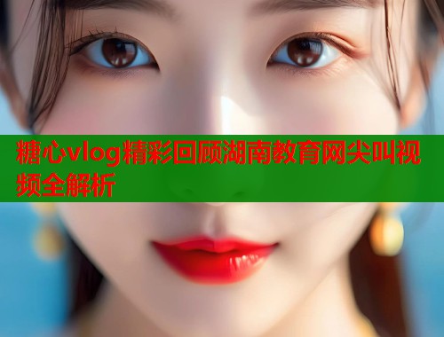 糖心vlog精彩回顾湖南教育网尖叫视频全解析