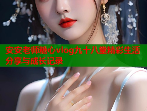 安安老师糖心vlog九十八堂精彩生活分享与成长记录