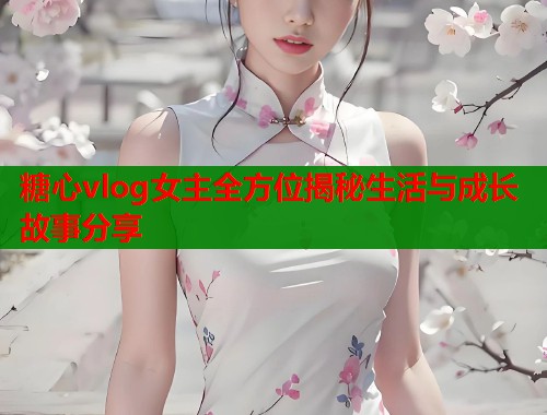 糖心vlog女主全方位揭秘生活与成长故事分享