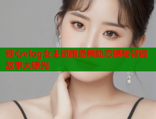 糖心vlog女主司雨最新动态揭秘背后故事大曝光