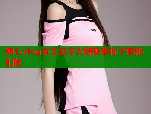 糖心vlog女主名字大揭秘带你了解她们的