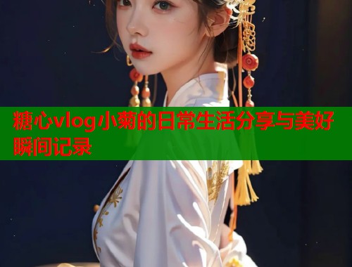 糖心vlog小菊的日常生活分享与美好瞬间记录