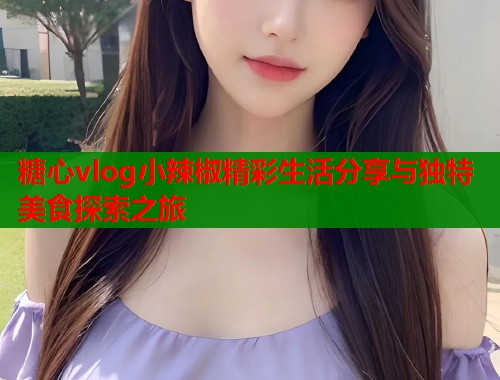 糖心vlog小辣椒精彩生活分享与独特美食探索之旅