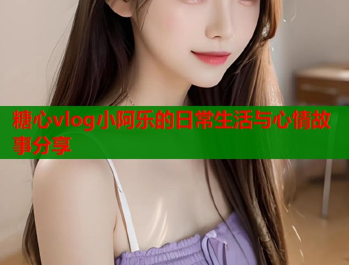 糖心vlog小阿乐的日常生活与心情故事分享  第2张