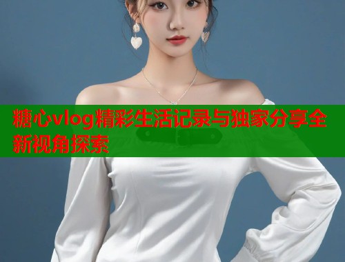 糖心vlog精彩生活记录与独家分享全新视角探索
