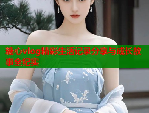 糖心vlog精彩生活记录分享与成长故事全纪实  第2张